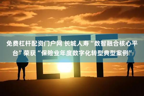 免费杠杆配资门户网 长城人寿“数智融合核心平台”荣获“保险业年度数字化转型典型案例”