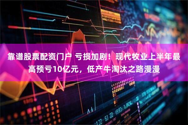 靠谱股票配资门户 亏损加剧！现代牧业上半年最高预亏10亿元，低产牛淘汰之路漫漫