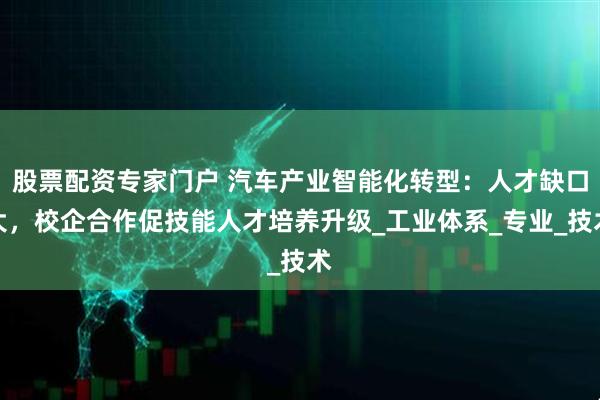 股票配资专家门户 汽车产业智能化转型：人才缺口大，校企合作促技能人才培养升级_工业体系_专业_技术