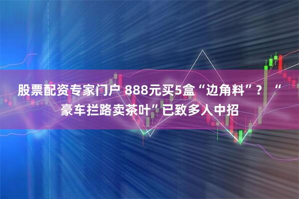 股票配资专家门户 888元买5盒“边角料”？ “豪车拦路卖茶叶”已致多人中招