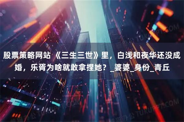 股票策略网站 《三生三世》里,白浅和夜华还没成婚,乐胥为啥就敢拿捏她?_婆婆_身份_青丘