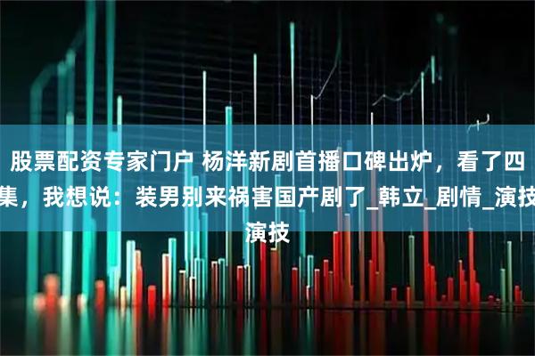 股票配资专家门户 杨洋新剧首播口碑出炉，看了四集，我想说：装男别来祸害国产剧了_韩立_剧情_演技