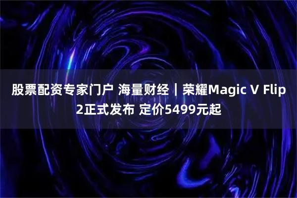 股票配资专家门户 海量财经｜荣耀Magic V Flip2正式发布 定价5499元起