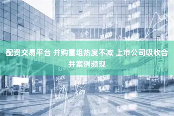 配资交易平台 并购重组热度不减 上市公司吸收合并案例频现
