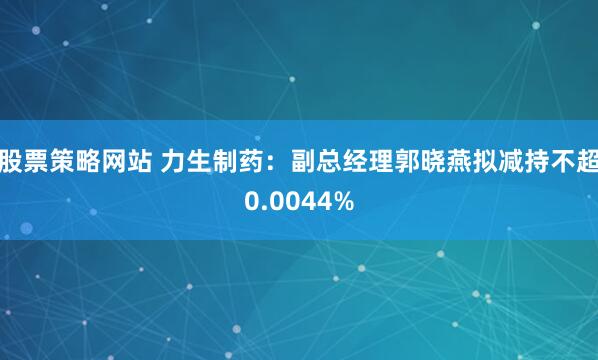 股票策略网站 力生制药：副总经理郭晓燕拟减持不超0.0044%