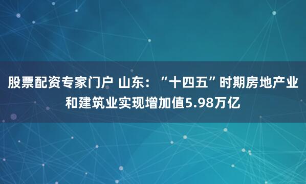 股票配资专家门户 山东：“十四五”时期房地产业和建筑业实现增加值5.98万亿