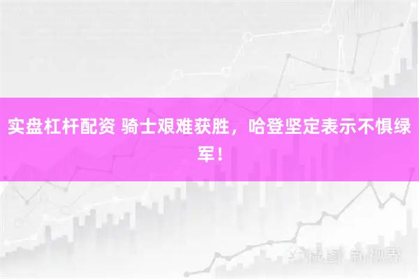 实盘杠杆配资 骑士艰难获胜,哈登坚定表示不惧绿军!