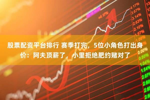股票配资平台排行 赛季打完，5位小角色打出身价：阿夫顶薪了，小里拒绝肥约赌对了