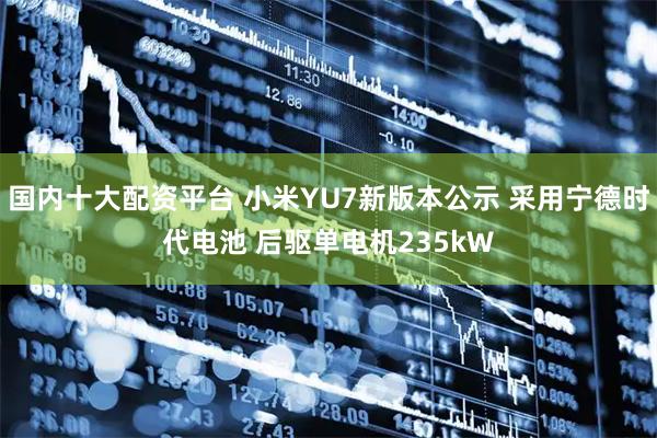国内十大配资平台 小米YU7新版本公示 采用宁德时代电池 后驱单电机235kW