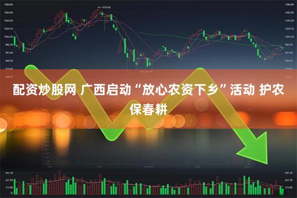 配资炒股网 广西启动“放心农资下乡”活动 护农保春耕