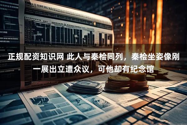 正规配资知识网 此人与秦桧同列，秦桧坐姿像刚一展出立遭众议，可他却有纪念馆