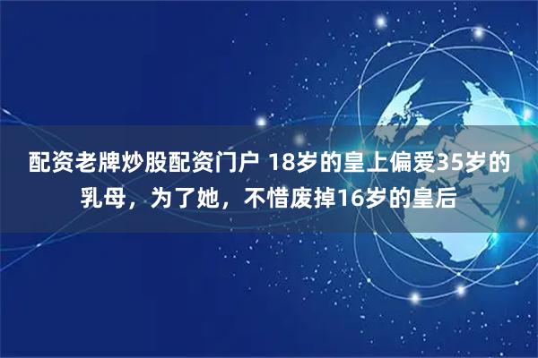 配资老牌炒股配资门户 18岁的皇上偏爱35岁的乳母，为了她，不惜废掉16岁的皇后