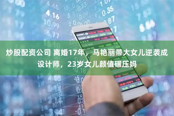 炒股配资公司 离婚17年，马艳丽带大女儿逆袭成设计师，23岁女儿颜值碾压妈
