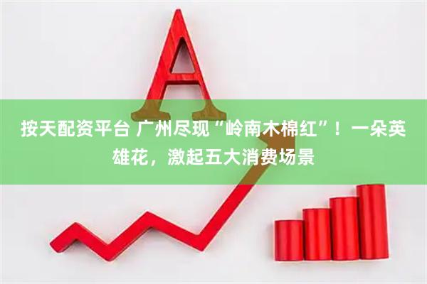 按天配资平台 广州尽现“岭南木棉红”!一朵英雄花,激起五大消费场景